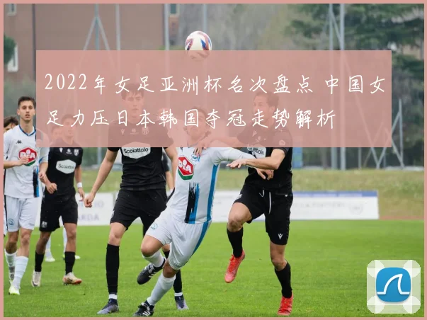 2022年女足亚洲杯名次盘点 中国女足力压日本韩国夺冠走势解析