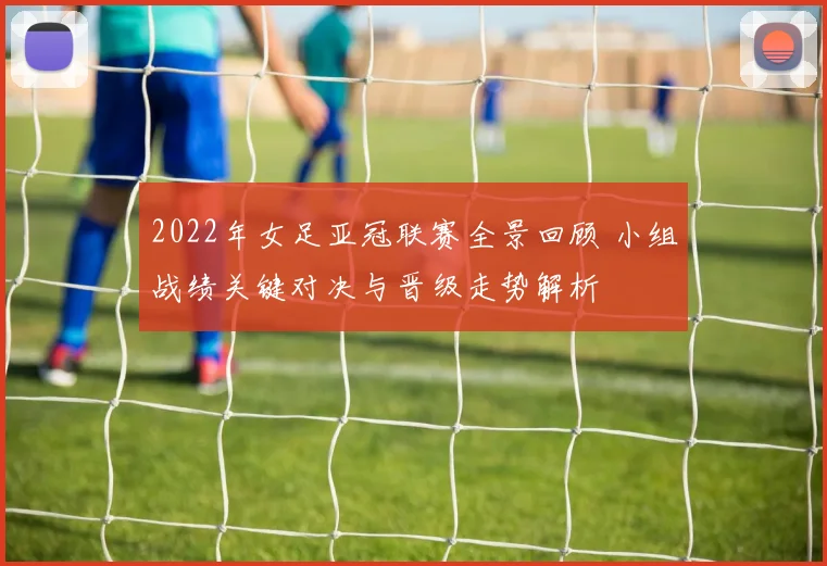 2022年女足亚冠联赛全景回顾 小组战绩关键对决与晋级走势解析