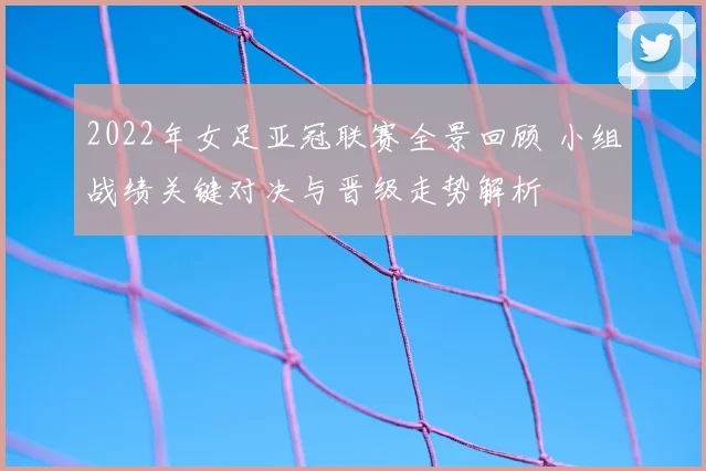 2022年女足亚冠联赛全景回顾 小组战绩关键对决与晋级走势解析